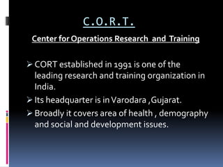 C.O.R.T.
 Center for Operations Research and Training

 CORT established in 1991 is one of the
  leading research and training organization in
  India.
 Its headquarter is in Varodara ,Gujarat.
 Broadly it covers area of health , demography
  and social and development issues.
 
