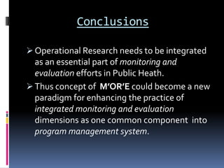 Conclusions

 Operational Research needs to be integrated
  as an essential part of monitoring and
  evaluation efforts in Public Heath.
 Thus concept of M’OR’E could become a new
  paradigm for enhancing the practice of
  integrated monitoring and evaluation
  dimensions as one common component into
  program management system.
 