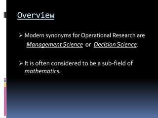 Overview

 Modern synonyms for Operational Research are
   Management Science or Decision Science.

 It is often considered to be a sub-field of
  mathematics.
 
