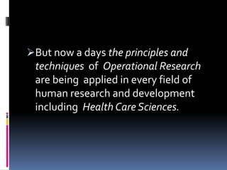 But now a days the principles and
 techniques of Operational Research
 are being applied in every field of
 human research and development
 including Health Care Sciences.
 