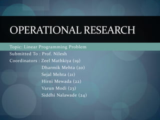 OPERATIONAL RESEARCH
Topic: Linear Programming Problem
Submitted To : Prof. Nilesh
Coordinators : Zeel Mathkiya (19)
               Dharmik Mehta (20)
               Sejal Mehta (21)
               Hirni Mewada (22)
               Varun Modi (23)
               Siddhi Nalawade (24)
 