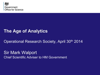 The Age of Analytics
Operational Research Society, April 30th 2014
Sir Mark Walport
Chief Scientific Adviser to HM Government
 