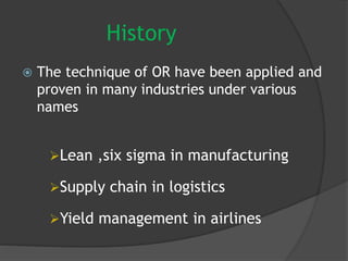 History
 The technique of OR have been applied and
proven in many industries under various
names
Lean ,six sigma in manufacturing
Supply chain in logistics
Yield management in airlines
 