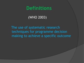 Definitions
(WHO 2003)
The use of systematic research
techniques for programme decision
making to achieve a specific outcome
 