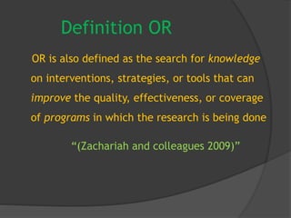 Definition OR
OR is also defined as the search for knowledge
on interventions, strategies, or tools that can
improve the quality, effectiveness, or coverage
of programs in which the research is being done
“(Zachariah and colleagues 2009)”
 