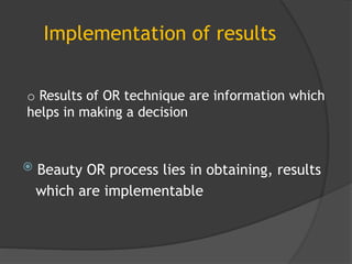 Implementation of results
 Beauty OR process lies in obtaining, results
which are implementable
o Results of OR technique are information which
helps in making a decision
 