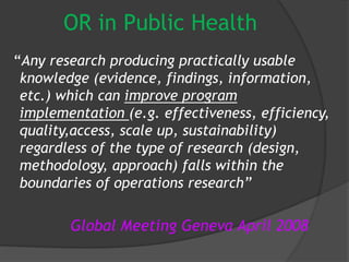 OR in Public Health
“Any research producing practically usable
knowledge (evidence, findings, information,
etc.) which can improve program
implementation (e.g. effectiveness, efficiency,
quality,access, scale up, sustainability)
regardless of the type of research (design,
methodology, approach) falls within the
boundaries of operations research”
Global Meeting Geneva April 2008
 