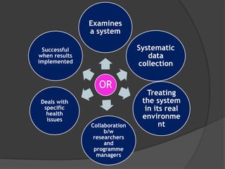 OR
Examines
a system
Systematic
data
collection
Treating
the system
in its real
environme
ntCollaboration
b/w
researchers
and
programme
managers
Deals with
specific
health
issues
Successful
when results
implemented
 