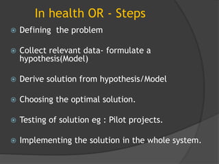 In health OR - Steps
 Defining the problem
 Collect relevant data- formulate a
hypothesis(Model)
 Derive solution from hypothesis/Model
 Choosing the optimal solution.
 Testing of solution eg : Pilot projects.
 Implementing the solution in the whole system.
 