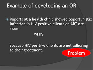 Example of developing an OR
 Reports at a health clinic showed opportunistic
infection in HIV positive clients on ART are
risen.
WHY?
Because HIV positive clients are not adhering
to their treatment.
Problem
 