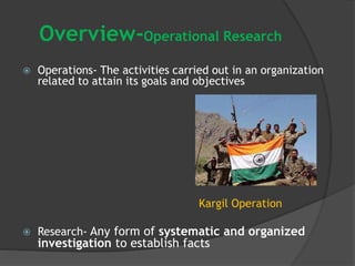 Overview-Operational Research
 Operations- The activities carried out in an organization
related to attain its goals and objectives
Kargil Operation
 Research- Any form of systematic and organized
investigation to establish facts
 