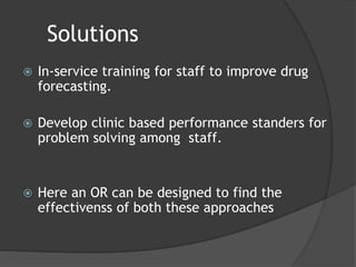 Solutions
 In-service training for staff to improve drug
forecasting.
 Develop clinic based performance standers for
problem solving among staff.
 Here an OR can be designed to find the
effectivenss of both these approaches
 