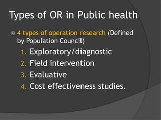 Types of OR in Public health
 4 types of operation research (Defined
by Population Council)
1. Exploratory/diagnostic
2. Field intervention
3. Evaluative
4. Cost effectiveness studies.
 