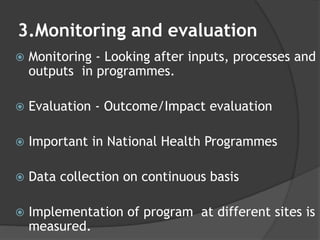 3.Monitoring and evaluation
 Monitoring - Looking after inputs, processes and
outputs in programmes.
 Evaluation - Outcome/Impact evaluation
 Important in National Health Programmes
 Data collection on continuous basis
 Implementation of program at different sites is
measured.
 