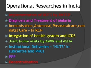 Operational Researches in India
 Implementation of DOTS by RNTCP.
 Diagnosis and Treatment of Malaria
 Immunisation,Antenatal,Postnatalcare,neo
natal Care – In RCH
 Integration of health system and ICDS
 Joint home visits by AWW and ASHA
 Institutional Deliveries – ‘HUTS’ in
subcentre and PHCs
 PPP
 Decentralisation
 