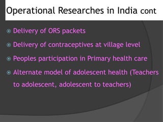 Operational Researches in India cont
 Delivery of ORS packets
 Delivery of contraceptives at village level
 Peoples participation in Primary health care
 Alternate model of adolescent health (Teachers
to adolescent, adolescent to teachers)
 