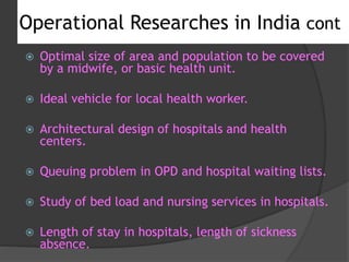  Optimal size of area and population to be covered
by a midwife, or basic health unit.
 Ideal vehicle for local health worker.
 Architectural design of hospitals and health
centers.
 Queuing problem in OPD and hospital waiting lists.
 Study of bed load and nursing services in hospitals.
 Length of stay in hospitals, length of sickness
absence.
Operational Researches in India cont
 