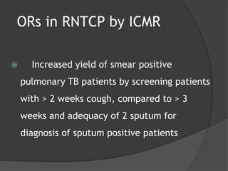 ORs in RNTCP by ICMR
 Increased yield of smear positive
pulmonary TB patients by screening patients
with > 2 weeks cough, compared to > 3
weeks and adequacy of 2 sputum for
diagnosis of sputum positive patients
 