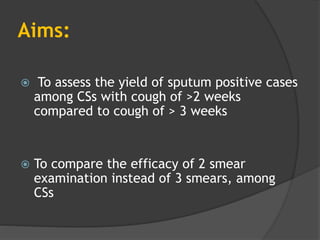 Aims:
 To assess the yield of sputum positive cases
among CSs with cough of >2 weeks
compared to cough of > 3 weeks
 To compare the efficacy of 2 smear
examination instead of 3 smears, among
CSs
 