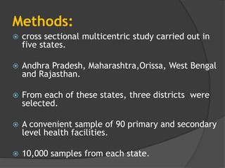 Methods:
 cross sectional multicentric study carried out in
five states.
 Andhra Pradesh, Maharashtra,Orissa, West Bengal
and Rajasthan.
 From each of these states, three districts were
selected.
 A convenient sample of 90 primary and secondary
level health facilities.
 10,000 samples from each state.
 