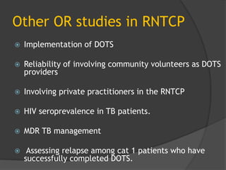 Other OR studies in RNTCP
 Implementation of DOTS
 Reliability of involving community volunteers as DOTS
providers
 Involving private practitioners in the RNTCP
 HIV seroprevalence in TB patients.
 MDR TB management
 Assessing relapse among cat 1 patients who have
successfully completed DOTS.
 