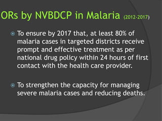 ORs by NVBDCP in Malaria (2012-2017)
 To ensure by 2017 that, at least 80% of
malaria cases in targeted districts receive
prompt and effective treatment as per
national drug policy within 24 hours of first
contact with the health care provider.
 To strengthen the capacity for managing
severe malaria cases and reducing deaths.
 