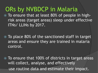 ORs by NVBDCP in Malaria
 To ensure that at least 80% of people in high-
risk areas (target areas) sleep under effective
ITNs/ LLINs by 2017.
 To place 80% of the sanctioned staff in target
areas and ensure they are trained in malaria
control.
 To ensure that 100% of districts in target areas
will collect, analyse, and effectively
use routine data and estimate their impact.
 