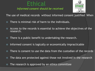 Ethical
Informed consent should be received
The use of medical records without informed consent justified When
 There is minimal risk of harm to the individuals.
 Access to the records is essential to achieve the objectives of the
research.
 There is a public benefit to undertaking the research.
 Informed consent is logically or economically impracticable
 There is consent to use the data from the custodian of the records
 The data are protected against those not involved in the research
 The research is approved by an ethics committee
 