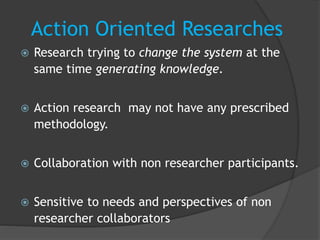 Action Oriented Researches
 Research trying to change the system at the
same time generating knowledge.
 Action research may not have any prescribed
methodology.
 Collaboration with non researcher participants.
 Sensitive to needs and perspectives of non
researcher collaborators
 
