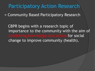 Participatory Action Research
= Community Based Participatory Research
CBPR begins with a research topic of
importance to the community with the aim of
combining knowledge and action for social
change to improve community (health).
 