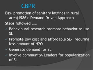 CBPR
Egs- promotion of sanitary latrines in rural
area(1986)- Demand Driven Approach
Steps followed …..
 Behavioural research promote behavior to use
SL
 Promote low cost and affordable SL- requring
less amount of H2O
 Generate demand for SL
 Involve community/Leaders for popularization
of SL
 