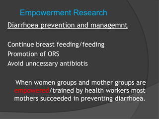 Empowerment Research
Diarrhoea prevention and managemnt
Continue breast feeding/feeding
Promotion of ORS
Avoid unncessary antibiotis
When women groups and mother groups are
empowered/trained by health workers most
mothers succeeded in preventing diarrhoea.
 