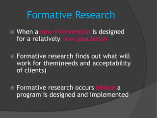 Formative Research
 When a new intervention is designed
for a relatively new population
 Formative research finds out what will
work for them(needs and acceptability
of clients)
 Formative research occurs before a
program is designed and implemented
 