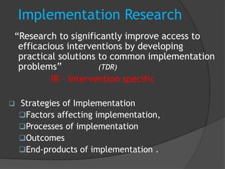 Implementation Research
“Research to significantly improve access to
efficacious interventions by developing
practical solutions to common implementation
problems” (TDR)
IR - Intervention specific
 Strategies of Implementation
Factors affecting implementation,
Processes of implementation
Outcomes
End-products of implementation .
 