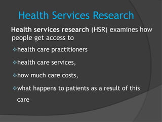Health Services Research
Health services research (HSR) examines how
people get access to
health care practitioners
health care services,
how much care costs,
what happens to patients as a result of this
care
 