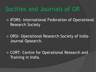Socities and Journals of OR
 IFORS- International Federation of Operational
Research Society
 ORSI- Operational Research Society of India-
Journal Opsearch.
 CORT- Centre for Operational Research and
Training in India.
 