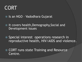 CORT
 Is an NGO – Vadodhara Gujarat
 It covers health,Demography,Social and
Development issues
 Special interest operations research in
reproductive health, HIV/AIDS and violence.
 CORT runs state Training and Resource
Centre.
 