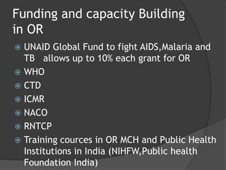 Funding and capacity Building
in OR
 UNAID Global Fund to fight AIDS,Malaria and
TB allows up to 10% each grant for OR
 WHO
 CTD
 ICMR
 NACO
 RNTCP
 Training cources in OR MCH and Public Health
Institutions in India (NIHFW,Public health
Foundation India)
 