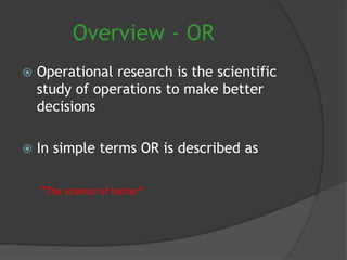 Overview - OR
 Operational research is the scientific
study of operations to make better
decisions
 In simple terms OR is described as
“The science of better”
 