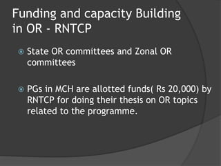 Funding and capacity Building
in OR - RNTCP
 State OR committees and Zonal OR
committees
 PGs in MCH are allotted funds( Rs 20,000) by
RNTCP for doing their thesis on OR topics
related to the programme.
 