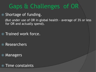 Gaps & Challenges of OR
 Shortage of funding.
(But under use of OR in global health - average of 3% or less
for OR and actually spend).
 Trained work force.
 Researchers
 Managers
 Time constaints
 