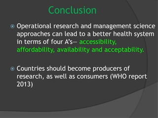 Conclusion
 Operational research and management science
approaches can lead to a better health system
in terms of four A’s— accessibility,
affordability, availability and acceptability.
 Countries should become producers of
research, as well as consumers (WHO report
2013)
 