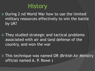 History
 During 2 nd World War how to use the limited
military resources effectively to win the battle
by UK?
 They studied strategic and tactical problems
associated with air and land defense of the
country, and won the war
 This technique was named OR (British Air Ministry
official named A. P. Rowe )
 