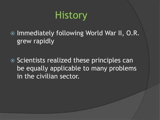 History
 Immediately following World War II, O.R.
grew rapidly
 Scientists realized these principles can
be equally applicable to many problems
in the civilian sector.
 