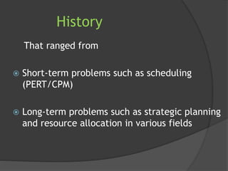 History
That ranged from
 Short-term problems such as scheduling
(PERT/CPM)
 Long-term problems such as strategic planning
and resource allocation in various fields
 