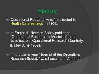  Operational Research was first studied in
Health Care settings in 1952.
 In England , Norman Bailey published
“Operational Research in Medicine” in the
June issue in Operational Research Quarterly.
(Bailey June 1952).
 In the same year “Journal of the Operations
Research Society” was launched in America.
History
 
