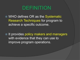 DEFINITION
 WHO defines OR as the Systematic
Research Techniques for program to
achieve a specific outcome.
 It provides policy makers and managers
with evidence that they can use to
improve program operations.
 