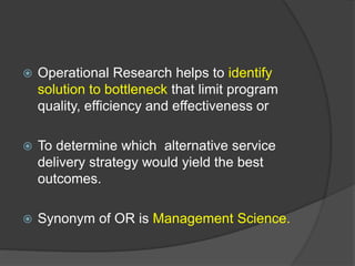  Operational Research helps to identify
solution to bottleneck that limit program
quality, efficiency and effectiveness or
 To determine which alternative service
delivery strategy would yield the best
outcomes.
 Synonym of OR is Management Science.
 