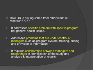  How OR is distinguished from other kinds of
research?????
1. It addresses specific problem with specific program
not general health issues.
2. Addresses problems that are under control of
managers such as program system, training, pricing
and provision of information.
3. It requires collaboration between managers and
researchers in identification of the study and
analysis & interpretation of results.
 