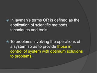  In layman’s terms OR is defined as the
application of scientific methods,
techniques and tools
 To problems involving the operations of
a system so as to provide those in
control of system with optimum solutions
to problems.
 